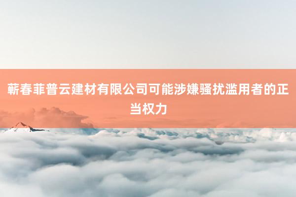 蕲春菲普云建材有限公司可能涉嫌骚扰滥用者的正当权力